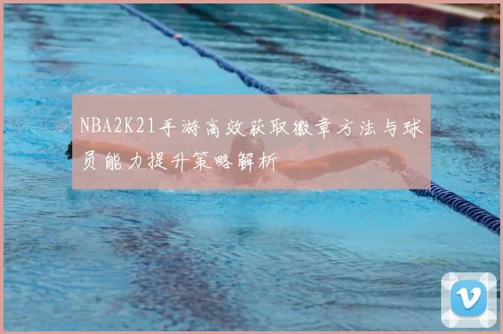 NBA2K21手游高效获取徽章方法与球员能力提升策略解析