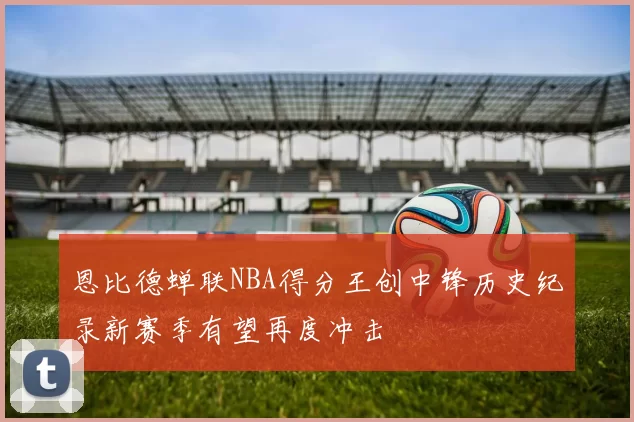 恩比德蝉联NBA得分王创中锋历史纪录新赛季有望再度冲击