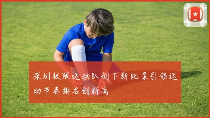 深圳极限运动队创下新纪录引领运动节奏排名创新高