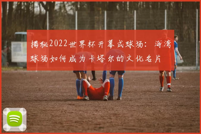 揭秘2022世界杯开幕式球场：海湾球场如何成为卡塔尔的文化名片