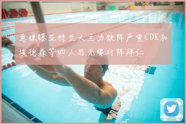 意媒曝亚特兰大主力缺阵严重CDK和埃德森等四人恐无缘对阵拜仁