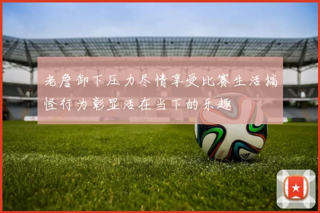 老詹卸下压力尽情享受比赛生活搞怪行为彰显活在当下的乐趣