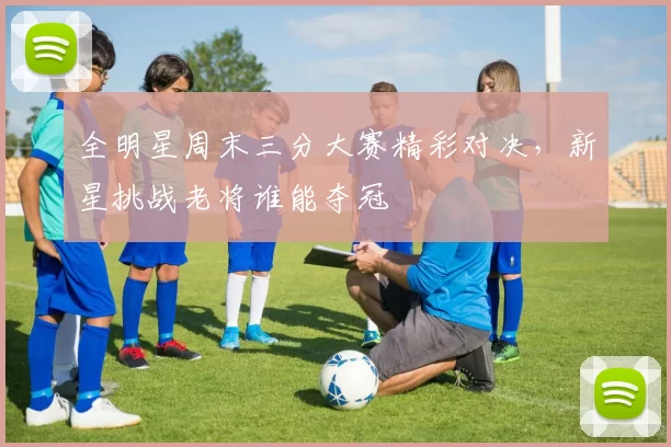 全明星周末三分大赛精彩对决，新星挑战老将谁能夺冠