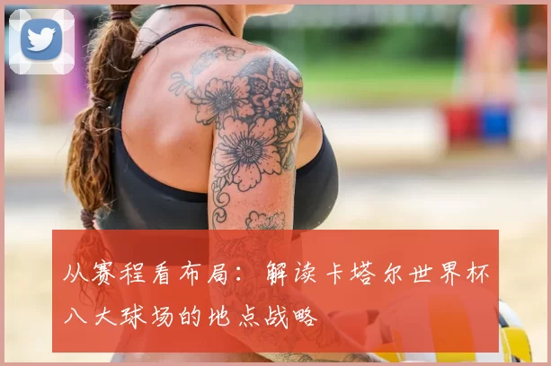 从赛程看布局:解读卡塔尔世界杯八大球场的地点战略