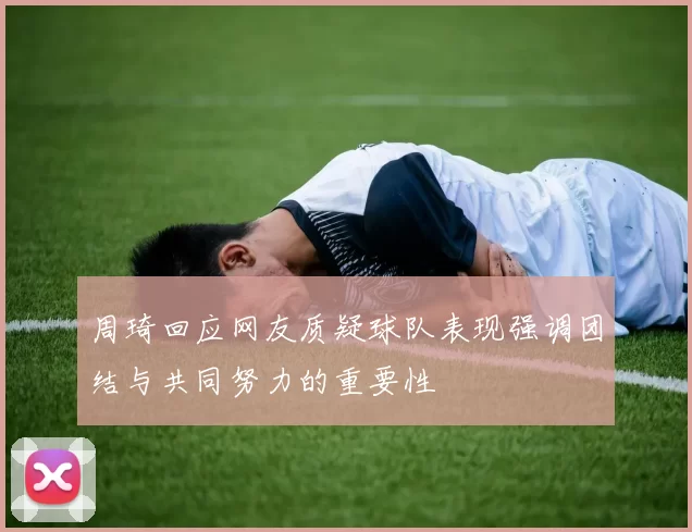 周琦回应网友质疑球队表现强调团结与共同努力的重要性