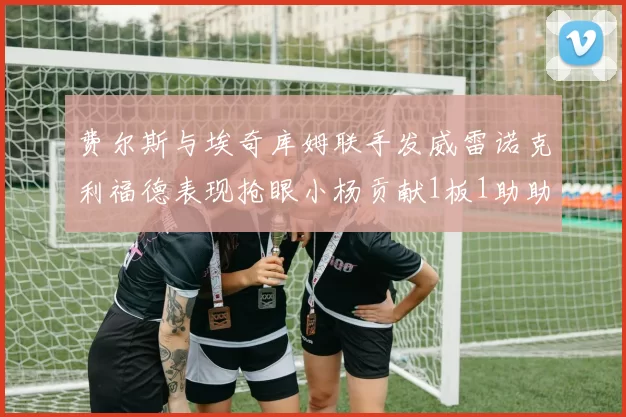 费尔斯与埃奇库姆联手发威雷诺克利福德表现抢眼小杨贡献1板1助助力球队