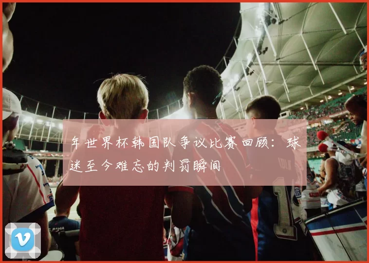 年世界杯韩国队争议比赛回顾:球迷至今难忘的判罚瞬间