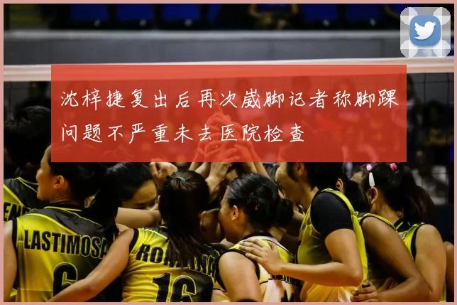 沈梓捷复出后再次崴脚记者称脚踝问题不严重未去医院检查
