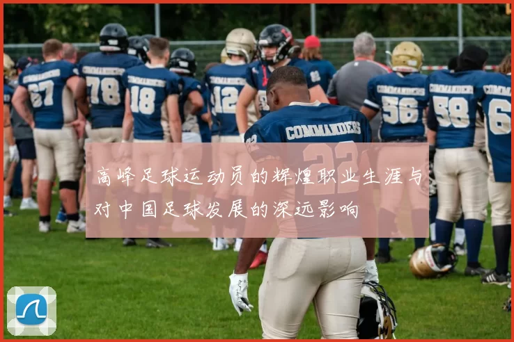 高峰足球运动员的辉煌职业生涯与对中国足球发展的深远影响