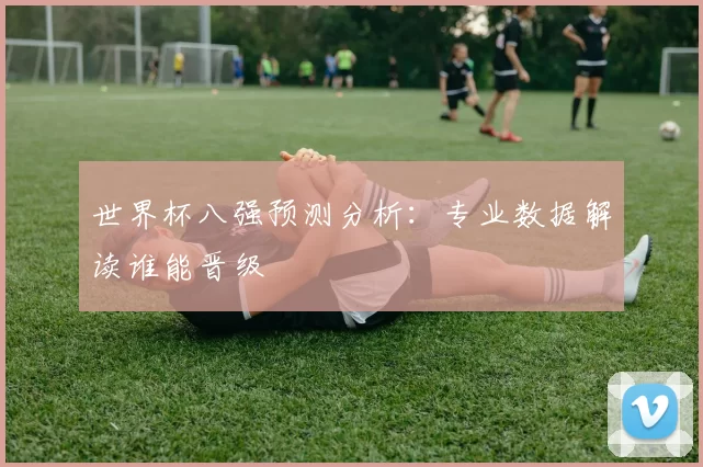 世界杯八强预测分析：专业数据解读谁能晋级