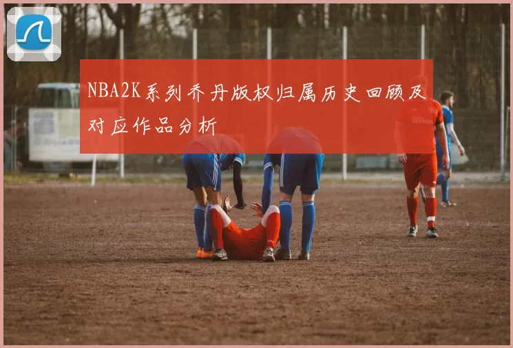 NBA2K系列乔丹版权归属历史回顾及对应作品分析