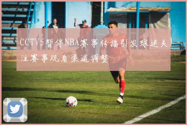 CCTV5暂停NBA赛事转播引发球迷关注赛事观看渠道调整