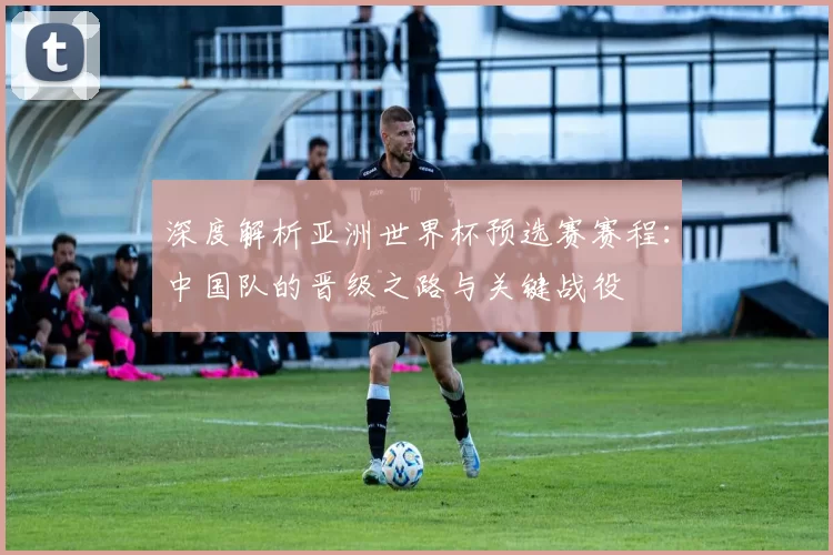 深度解析亚洲世界杯预选赛赛程：中国队的晋级之路与关键战役