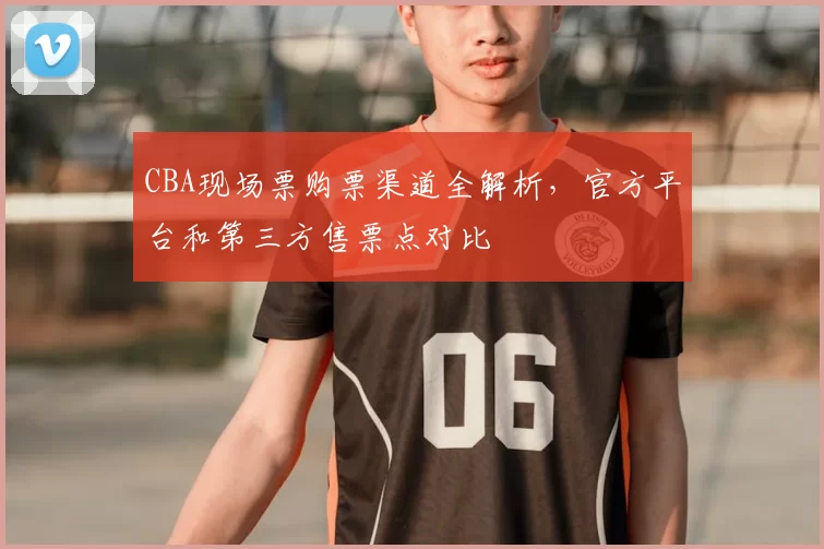 CBA现场票购票渠道全解析，官方平台和第三方售票点对比