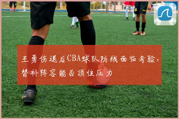 王勇伤退后CBA球队防线面临考验，替补阵容能否顶住压力