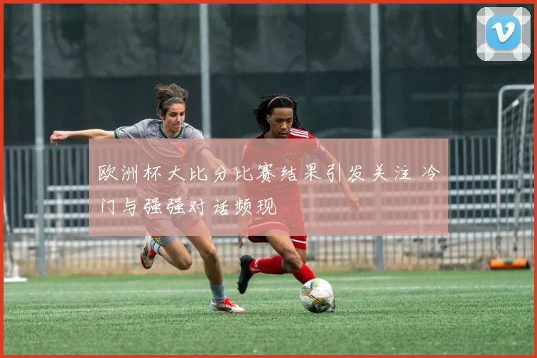 欧洲杯大比分比赛结果引发关注 冷门与强强对话频现