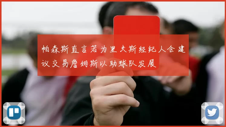 帕森斯直言若为里夫斯经纪人会建议交易詹姆斯以助球队发展