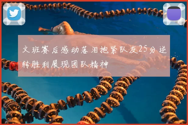 文班赛后感动落泪抱紧队友25分逆转胜利展现团队精神
