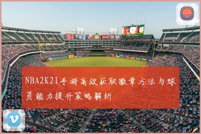 NBA2K21手游高效获取徽章方法与球员能力提升策略解析