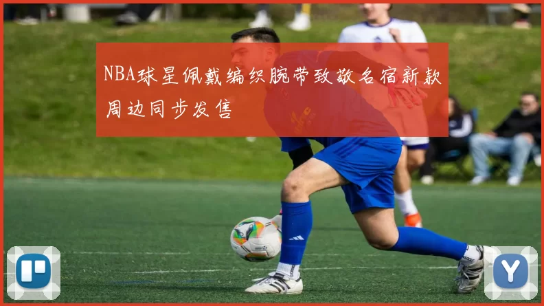 NBA球星佩戴编织腕带致敬名宿新款周边同步发售