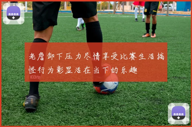 老詹卸下压力尽情享受比赛生活搞怪行为彰显活在当下的乐趣