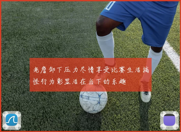 老詹卸下压力尽情享受比赛生活搞怪行为彰显活在当下的乐趣