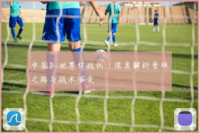 中国队世界杯战机:深度解析晋级之路与战术演变