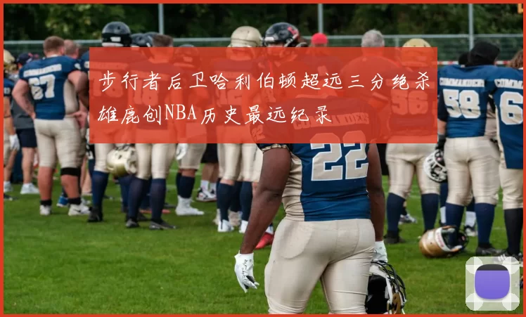 步行者后卫哈利伯顿超远三分绝杀雄鹿创NBA历史最远纪录