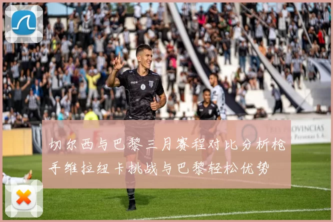 切尔西与巴黎三月赛程对比分析枪手维拉纽卡挑战与巴黎轻松优势