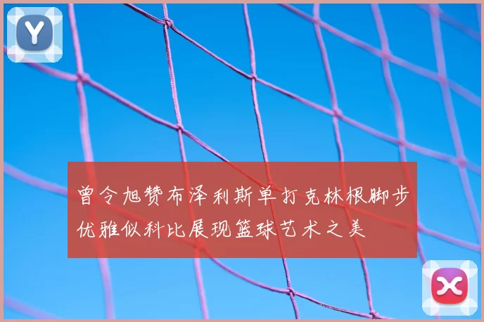 曾令旭赞布泽利斯单打克林根脚步优雅似科比展现篮球艺术之美