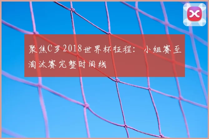 聚焦C罗2018世界杯征程：小组赛至淘汰赛完整时间线