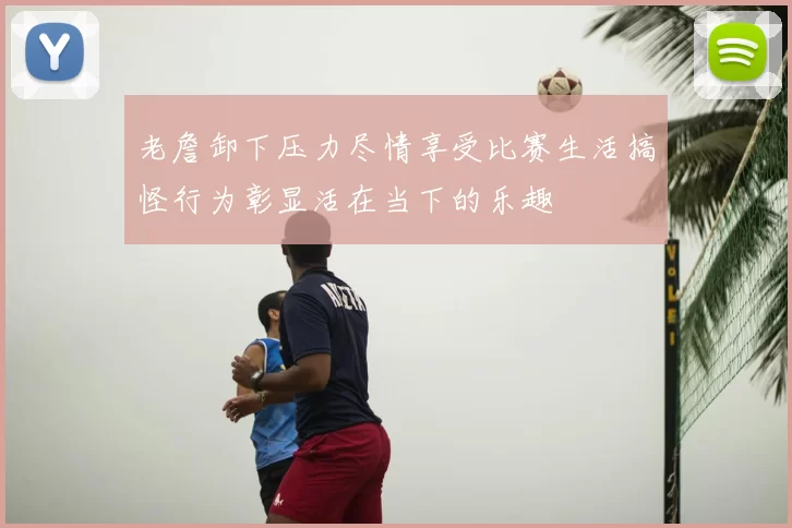 老詹卸下压力尽情享受比赛生活搞怪行为彰显活在当下的乐趣