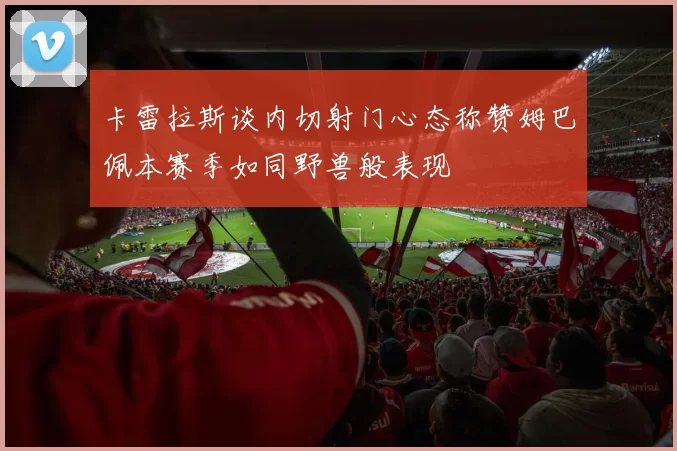 卡雷拉斯谈内切射门心态称赞姆巴佩本赛季如同野兽般表现