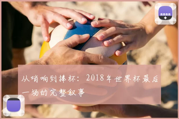 从哨响到捧杯:2018年世界杯最后一场的完整叙事