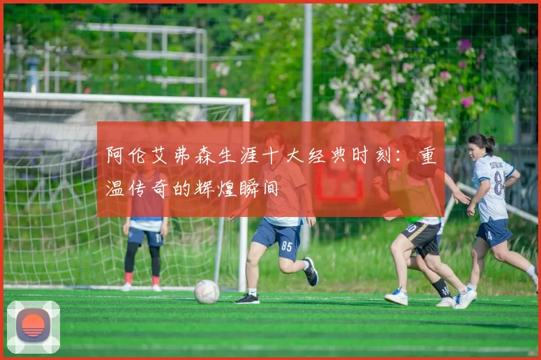 阿伦艾弗森生涯十大经典时刻：重温传奇的辉煌瞬间