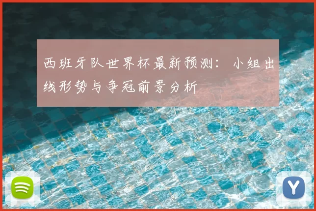 西班牙队世界杯最新预测:小组出线形势与争冠前景分析
