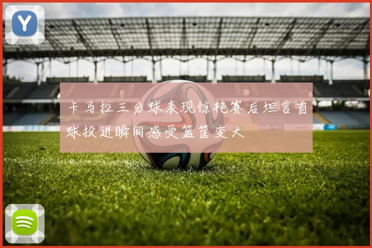 卡马拉三分球表现惊艳赛后坦言首球投进瞬间感受篮筐变大