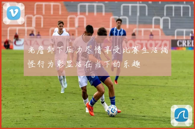 老詹卸下压力尽情享受比赛生活搞怪行为彰显活在当下的乐趣