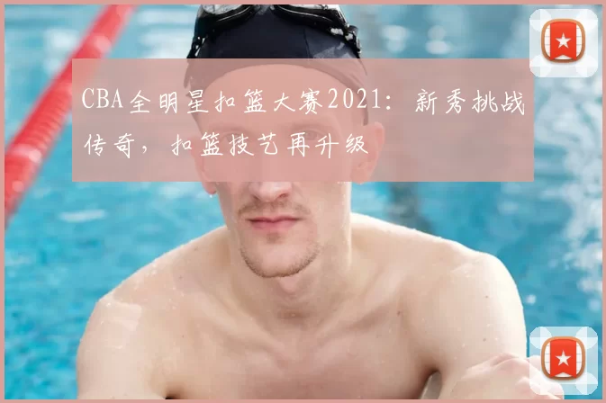 CBA全明星扣篮大赛2021：新秀挑战传奇，扣篮技艺再升级