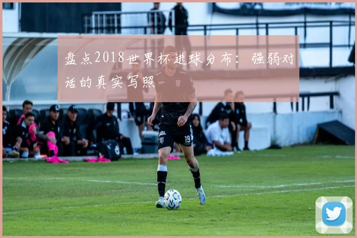 盘点2018世界杯进球分布：强弱对话的真实写照