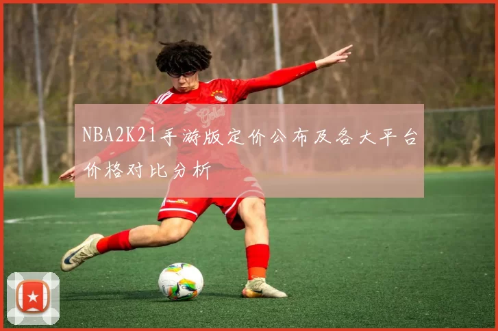 NBA2K21手游版定价公布及各大平台价格对比分析