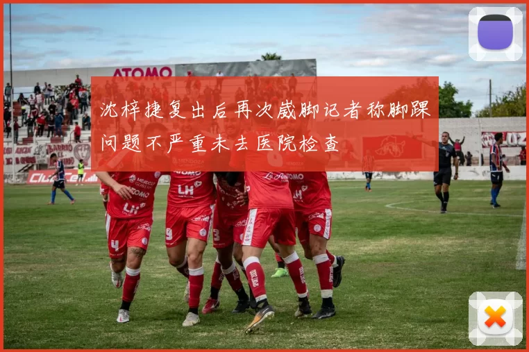 沈梓捷复出后再次崴脚记者称脚踝问题不严重未去医院检查