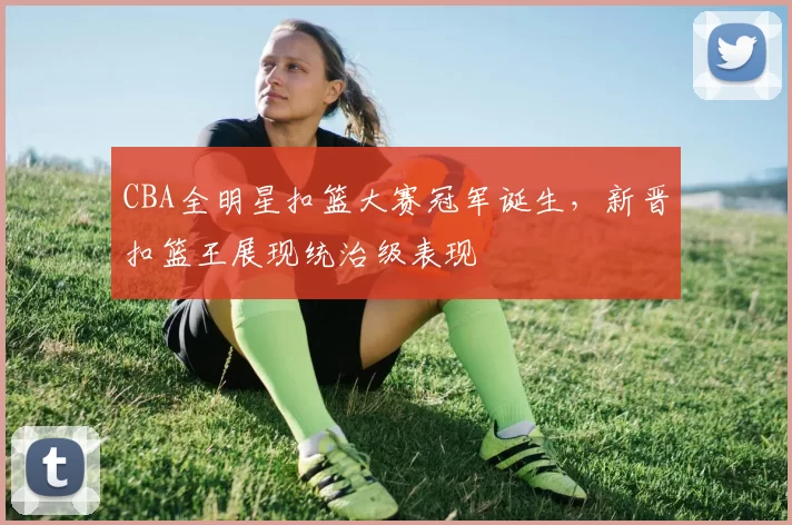 CBA全明星扣篮大赛冠军诞生，新晋扣篮王展现统治级表现