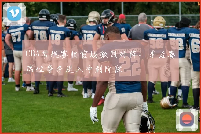 CBA常规赛收官战激烈对阵，季后赛席位争夺进入冲刺阶段