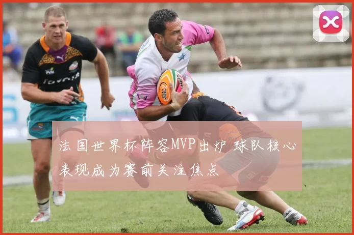 法国世界杯阵容MVP出炉 球队核心表现成为赛前关注焦点