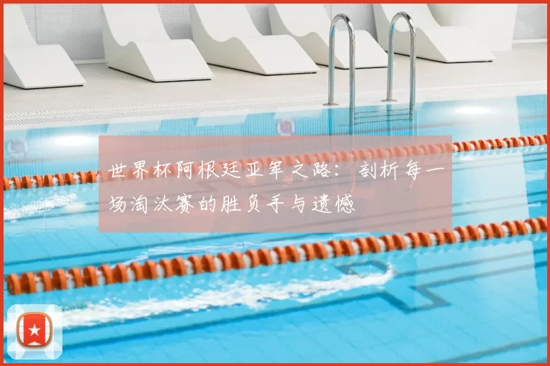 世界杯阿根廷亚军之路:剖析每一场淘汰赛的胜负手与遗憾