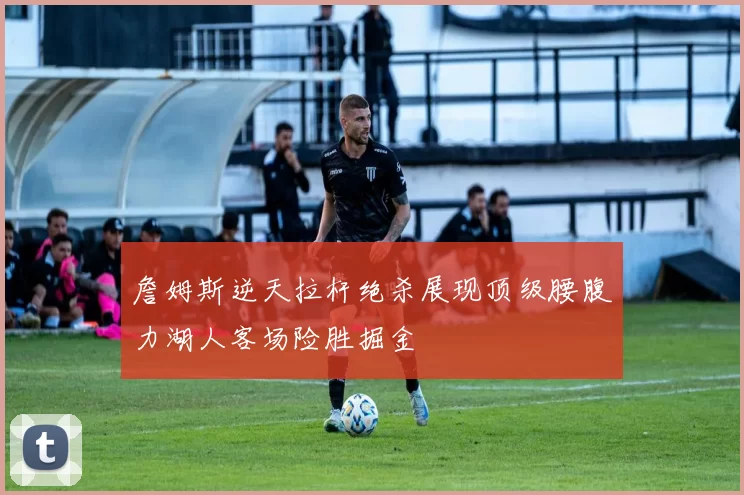 詹姆斯逆天拉杆绝杀展现顶级腰腹力湖人客场险胜掘金