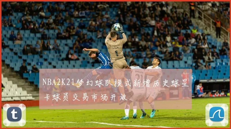 NBA2K21梦幻球队模式新增历史球星卡球员交易市场开放