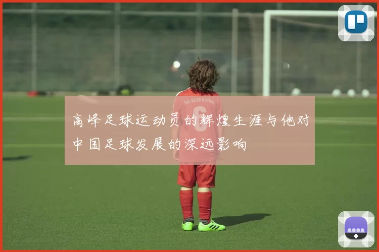 高峰足球运动员的辉煌生涯与他对中国足球发展的深远影响