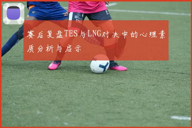 赛后复盘TES与LNG对决中的心理素质分析与启示